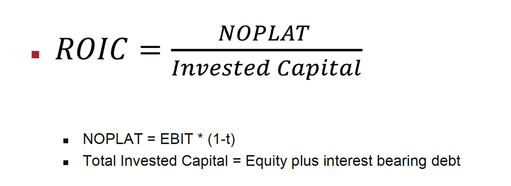 NOPLAT 
• ROIC 
Invested Capital 
• NOPLAT= EBIT* (I-t) 
• Total Invested Capital = Equity plus interest bearing debt 